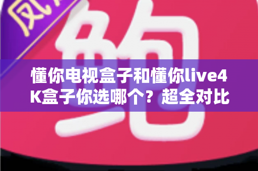 懂你电视盒子和懂你live4K盒子你选哪个？超全对比选购指南帮你一次搞懂