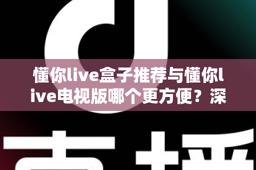 懂你live盒子推荐与懂你live电视版哪个更方便？深度对比助你找到最适合的观影方案