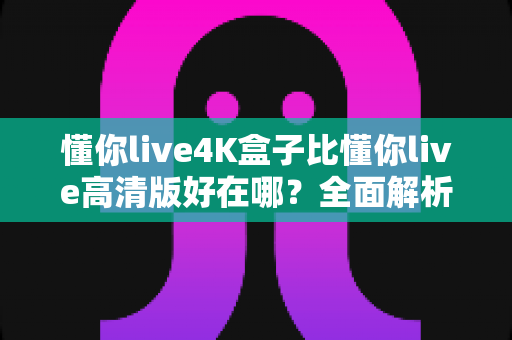 懂你live4K盒子比懂你live高清版好在哪？全面解析两大版本的差异，帮你选对不选贵