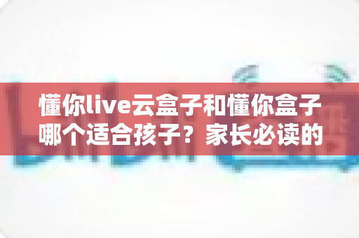懂你live云盒子和懂你盒子哪个适合孩子?家长必读的深度选购指南 懂你live云盒子和懂你盒子哪个适合孩子?家长必读的深度选购指南