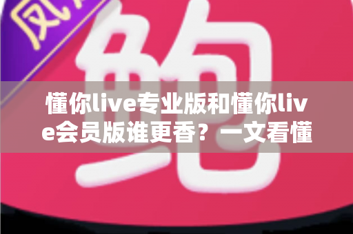 懂你live专业版和懂你live会员版谁更香?一文看懂两大版本差异与选购攻略 懂你live专业版和懂你live会员版谁更香?一文看懂两大版本差异与选购攻略