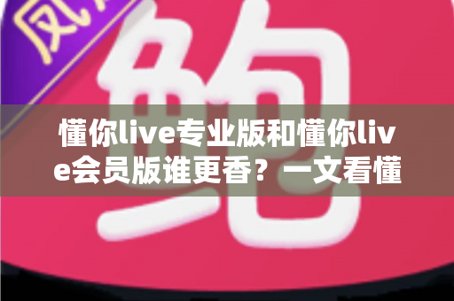 懂你live专业版和懂你live会员版谁更香？一文看懂两大版本差异与选购攻略