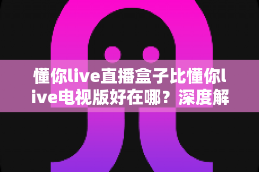 懂你live直播盒子比懂你live电视版好在哪?深度解析两大版本的核心差异与选购指南 懂你live直播盒子比懂你live电视版好在哪?深度解析两大版本的核心差异与选购指南