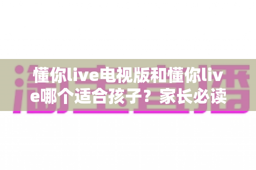 懂你live电视版和懂你live哪个适合孩子?家长必读的全面对比与选择指南 懂你live电视版和懂你live哪个适合孩子?家长必读的全面对比与选择指南