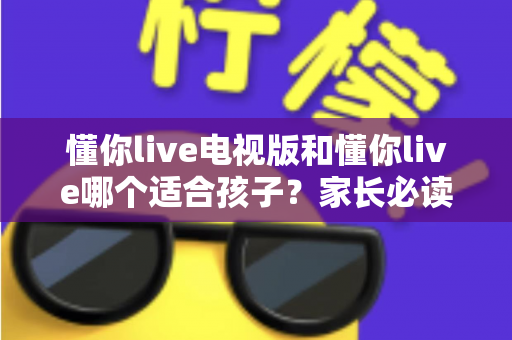 懂你live电视版和懂你live哪个适合孩子？家长必读的全面对比与选择指南