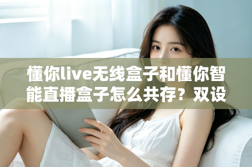 懂你live无线盒子和懂你智能直播盒子怎么共存？双设备协同使用全攻略助你直播效率翻倍