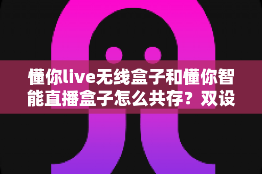 懂你live无线盒子和懂你智能直播盒子怎么共存？双设备协同使用全攻略助你直播效率翻倍