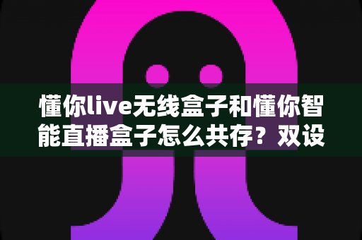 懂你live无线盒子和懂你智能直播盒子怎么共存？双设备协同使用全攻略助你直播效率翻倍
