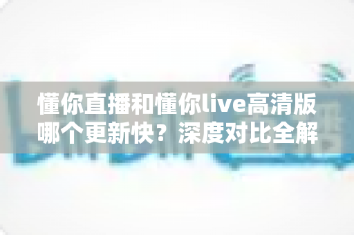 懂你直播和懂你live高清版哪个更新快?深度对比全解析,帮你选对版本不踩坑 懂你直播和懂你live高清版哪个更新快?深度对比全解析,帮你选对版本不踩坑