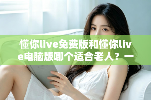 懂你live免费版和懂你live电脑版哪个适合老人？一文帮长辈选对版本、轻松上手不迷路