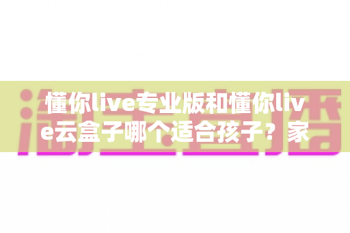 懂你live专业版和懂你live云盒子哪个适合孩子？家长必看的深度对比与选购指南