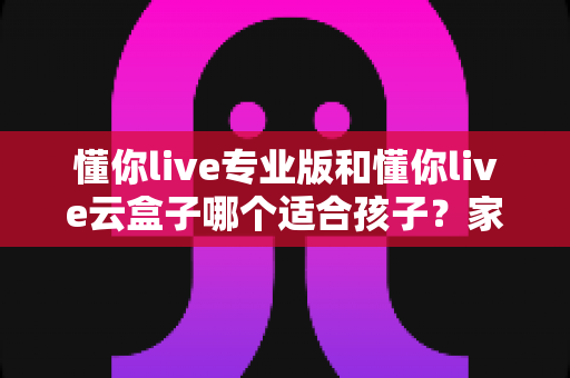懂你live专业版和懂你live云盒子哪个适合孩子？家长必看的深度对比与选购指南