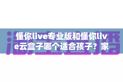 懂你live专业版和懂你live云盒子哪个适合孩子？家长必看的深度对比与选购指南