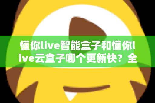懂你live智能盒子和懂你live云盒子哪个更新快?全面对比解析助你选对电视盒子 懂你live智能盒子和懂你live云盒子哪个更新快?全面对比解析助你选对电视盒子