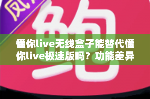 懂你live无线盒子能替代懂你live极速版吗？功能差异、使用场景与选购全解析