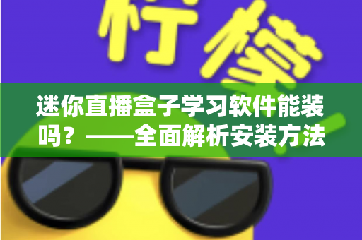 迷你直播盒子学习软件能装吗？——全面解析安装方法、软件推荐与避坑指南