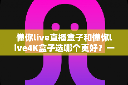 懂你live直播盒子和懂你live4K盒子选哪个更好?一文读懂两者差异,帮你选对不花冤枉钱 懂你live直播盒子和懂你live4K盒子选哪个更好?一文读懂两者差异,帮你选对不花冤枉钱
