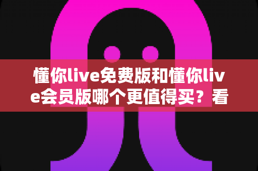 懂你live免费版和懂你live会员版哪个更值得买？看懂这份深度对比测评再决定，帮你少花冤枉钱