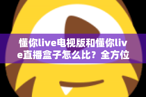 懂你live电视版和懂你live直播盒子怎么比？全方位对比解析帮你选出最适合的观看方案