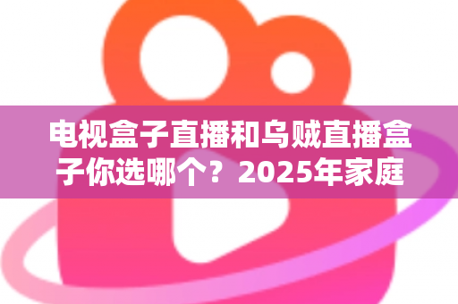 电视盒子直播和乌贼直播盒子你选哪个?2025年家庭观影设备深度对比与避坑选购指南 电视盒子直播和乌贼直播盒子你选哪个?2025年家庭观影设备深度对比与避坑选购指南