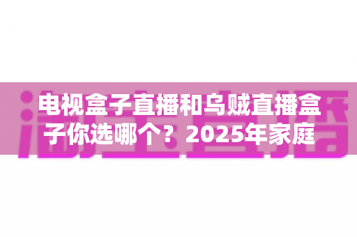 电视盒子直播和乌贼直播盒子你选哪个？2025年家庭观影设备深度对比与避坑选购指南