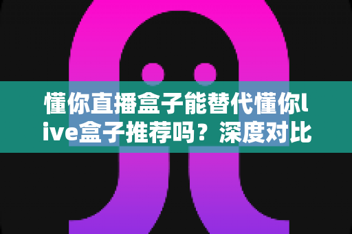 懂你直播盒子能替代懂你live盒子推荐吗?深度对比评测与实用选购指南 懂你直播盒子能替代懂你live盒子推荐吗?深度对比评测与实用选购指南