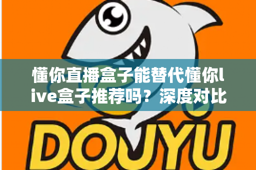 懂你直播盒子能替代懂你live盒子推荐吗？深度对比评测与实用选购指南