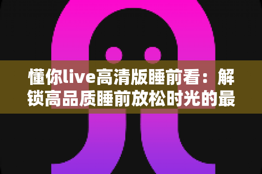 懂你live高清版睡前看：解锁高品质睡前放松时光的最佳指南