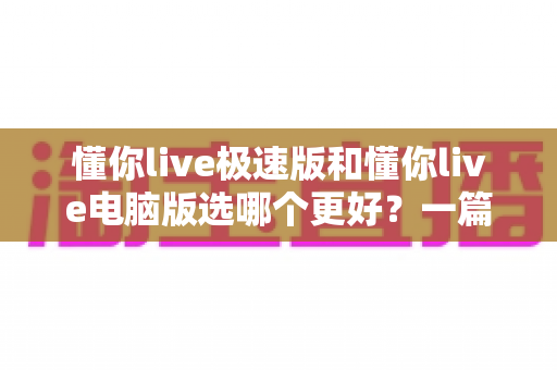 懂你live极速版和懂你live电脑版选哪个更好？一篇看懂两大版本差异的全攻略