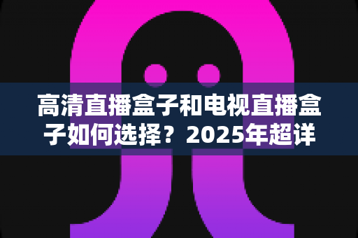 高清直播盒子和电视直播盒子如何选择?2025年超详细选购指南与避坑攻略 高清直播盒子和电视直播盒子如何选择?2025年超详细选购指南与避坑攻略