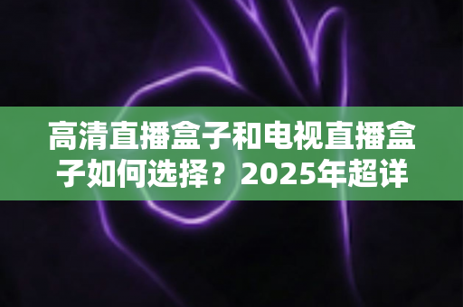 高清直播盒子和电视直播盒子如何选择？2025年超详细选购指南与避坑攻略