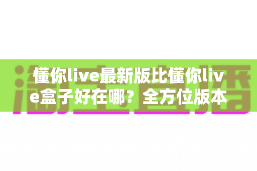 懂你live最新版比懂你live盒子好在哪？全方位版本对比与选择指南一文看懂