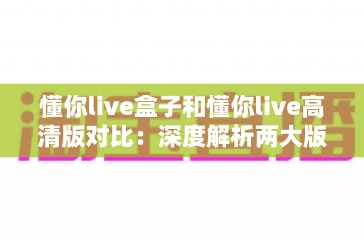 懂你live盒子和懂你live高清版对比:深度解析两大版本核心差异,帮你找到最合适的观看方案 懂你live盒子和懂你live高清版对比:深度解析两大版本核心差异,帮你找到最合适的观看方案
