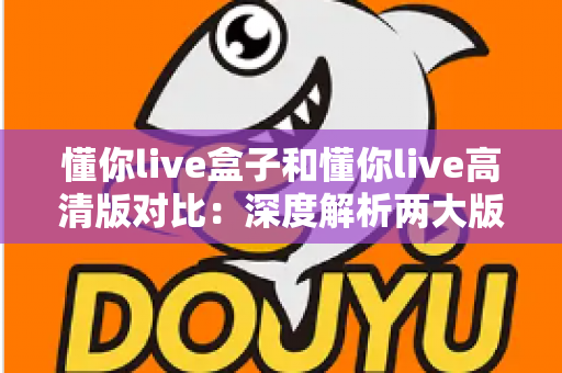 懂你live盒子和懂你live高清版对比：深度解析两大版本核心差异，帮你找到最合适的观看方案