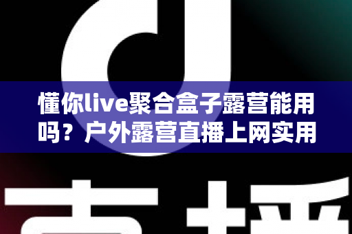 懂你live聚合盒子露营能用吗？户外露营直播上网实用指南与避坑心得