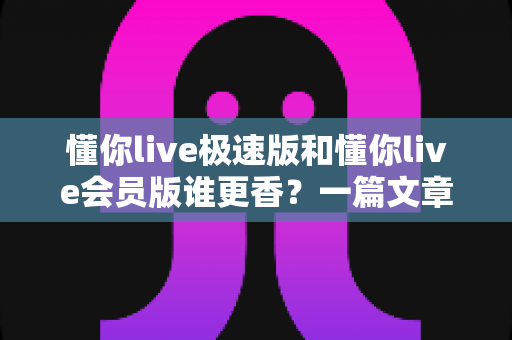 懂你live极速版和懂你live会员版谁更香？一篇文章帮你彻底搞懂两者差异