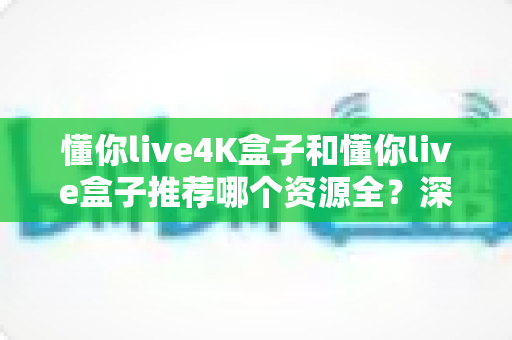 懂你live4K盒子和懂你live盒子推荐哪个资源全？深度对比帮你选对不踩坑