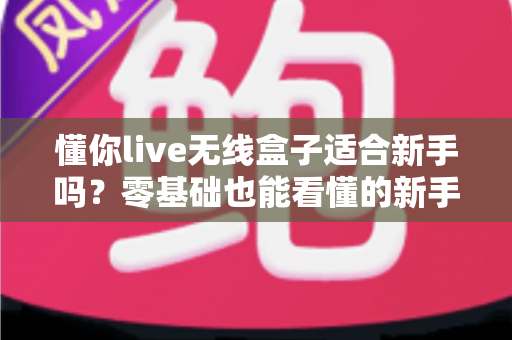 懂你live无线盒子适合新手吗？零基础也能看懂的新手选购与上手全攻略