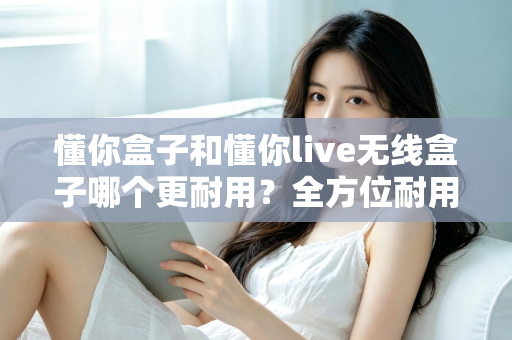 懂你盒子和懂你live无线盒子哪个更耐用？全方位耐用性对比评测助你选购无忧
