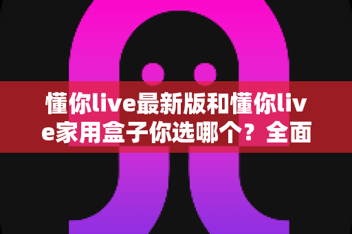 懂你live最新版和懂你live家用盒子你选哪个?全面对比助你找到最佳观影方案 懂你live最新版和懂你live家用盒子你选哪个?全面对比助你找到最佳观影方案