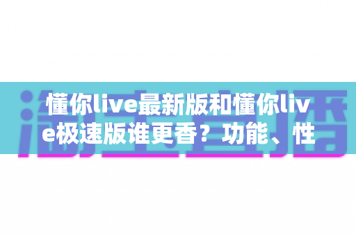 懂你live最新版和懂你live极速版谁更香？功能、性能、福利全方位深度对比，帮你一次选对版本