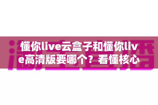 懂你live云盒子和懂你live高清版要哪个？看懂核心区别，选对不花冤枉钱