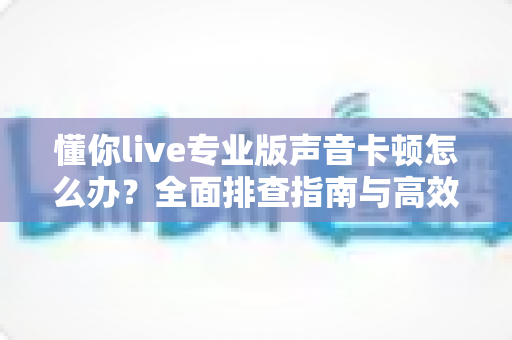 懂你live专业版声音卡顿怎么办？全面排查指南与高效解决方案助你流畅开播