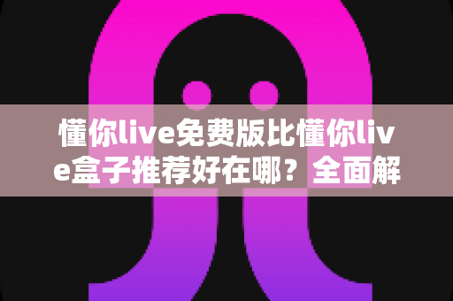 懂你live免费版比懂你live盒子推荐好在哪?全面解析免费版的核心优势与实用选择指南 懂你live免费版比懂你live盒子推荐好在哪?全面解析免费版的核心优势与实用选择指南