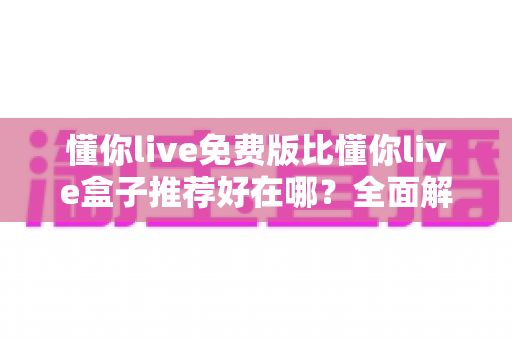 懂你live免费版比懂你live盒子推荐好在哪?全面解析免费版的核心优势与实用选择指南 懂你live免费版比懂你live盒子推荐好在哪?全面解析免费版的核心优势与实用选择指南