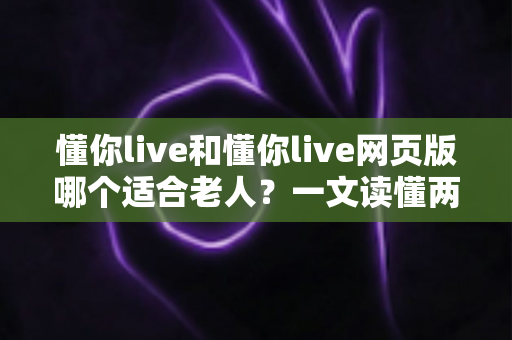 懂你live和懂你live网页版哪个适合老人？一文读懂两种方式的区别，帮长辈选出最省心的观看选择